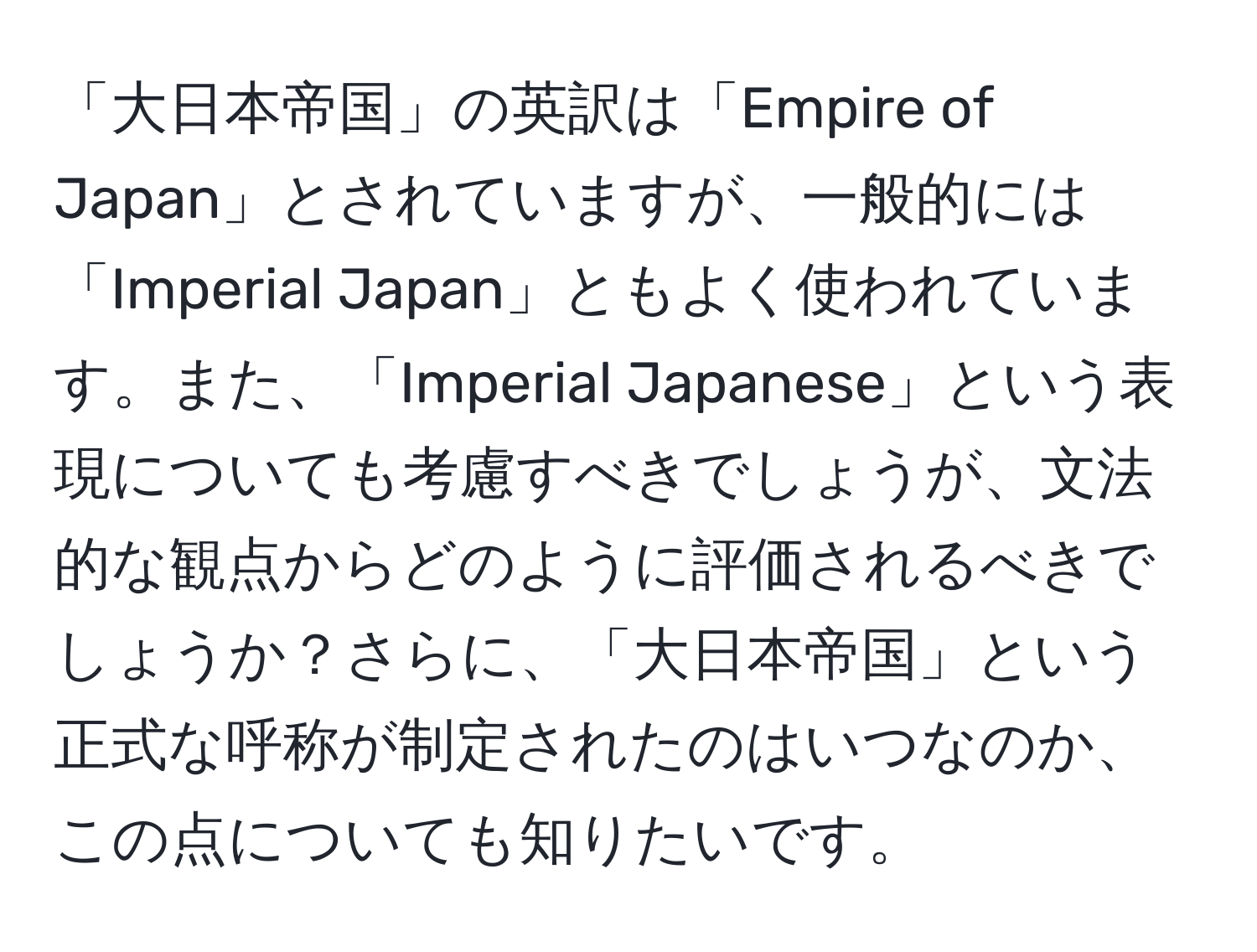 「大日本帝国」の英訳は「Empire of Japan」とされていますが、一般的には「Imperial Japan」ともよく使われています。また、「Imperial Japanese」という表現についても考慮すべきでしょうが、文法的な観点からどのように評価されるべきでしょうか？さらに、「大日本帝国」という正式な呼称が制定されたのはいつなのか、この点についても知りたいです。