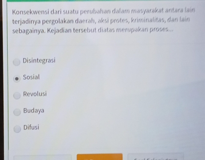 Konsekwensi dari suatu perubahan dalam masyarakat antara lain
terjadinya pergolakan daerah, aksi protes, kriminalitas, dan lain
sebagainya. Kejadian tersebut diatas merupakan proses...
Disintegrasi
Sosial
Revolusi
Budaya
Difusi