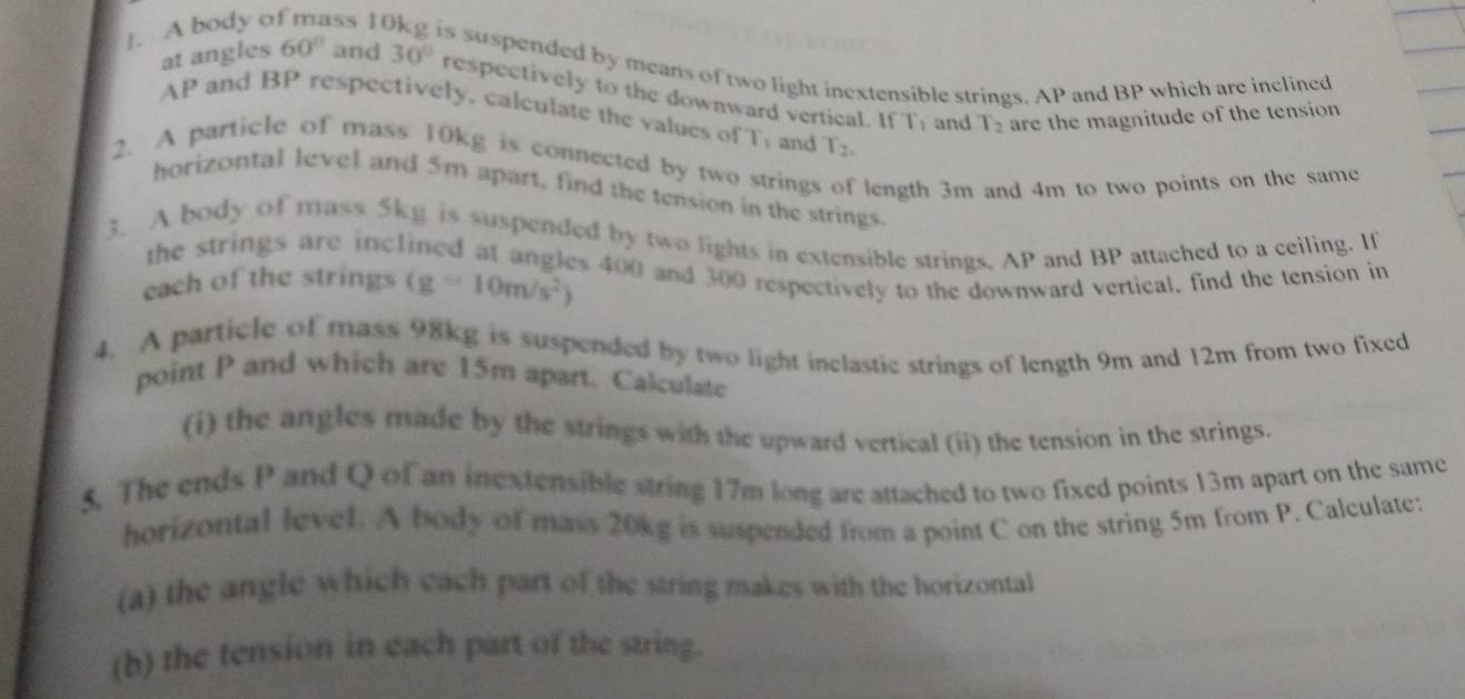 A body o ss 1 
is suspended by means of two light inextensible strings. AP and BP which are inclined 
at angles 60° and 30° respectively to the downward vertical. If
AP and BP respectively. calculate the values of T_1 and T_2.
T_1 and T_2 are the magnitude of the tension 
2. A particle of mass 10kg is connected by two strings of length 3m and 4m to two points on the same 
horizontal level and 5m apart, find the tension in the strings. 
3. A body of mass 5kg is suspended by two lights in extensible strings, AP and BP attached to a ceiling. If 
the strings are inclined at angles 400 and 300 respectively to the downward vertical, find the tension in 
each of the strings (g=10m/s^2)
4. A particle of mass 98kg is suspended by two light inclastic strings of length 9m and 12m from two fixed 
point P and which are 15m apart. Calculate 
(i) the angles made by the strings with the upward vertical (ii) the tension in the strings. 
5. The ends P and Q of an inextensible string 17m long are attached to two fixed points 13m apart on the same 
horizontal level. A body of mass 20kg is suspended from a point C on the string 5m from P. Calculate: 
(a) the angle which each part of the string makes with the horizontal 
(b) the tension in each part of the string.