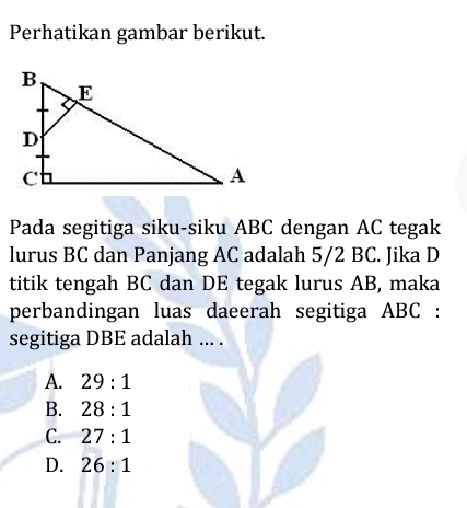 Perhatikan gambar berikut.
Pada segitiga siku-siku ABC dengan AC tegak
lurus BC dan Panjang AC adalah 5/2 BC. Jika D
titik tengah BC dan DE tegak lurus AB, maka
perbandingan luas daeerah segitiga ABC :
segitiga DBE adalah ... .
A. 29:1
B. 28:1
C. 27:1
D. 26:1