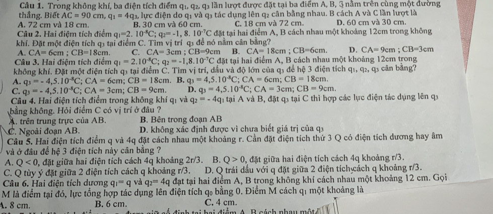 Trong không khí, ba điện tích điểm q_1,q_2,q_3 lần lượt được đặt tại ba điểm A, B, 3 nằm trên cùng một đường
thẳng. Biết AC=90cm,q_1=4q_3 2, lực điện do q1 và q3 tác dụng lên q₂ cân bằng nhau. B cách A và C lần lượt là
A. 72 cm và 18 cm. B. 30 cm và 60 cm. C. 18 cm và 72 cm. D. 60 cm và 30 cm.
Câu 2. Hai điệm tích điểm q_1=2.10^(-8)C;q_2=-1,8.10^(-7)C đặt tại hai điểm A, B cách nhau một khoảng 12cm trong không
khí. Đặt một điện tích q₃ tại điểm C. Tìm vị trí q₃ đề nó nằm cân bằng?
A. CA=6cm;CB=18cm. C. CA=3cm;CB=9cm B. CA=18cm;CB=6cm. D. CA=9cm;CB=3cm
Câu 3. Hai điệm tích điểm q_1=2.10^(-8)C;q_2=-1,8.10^(-7)C đặt tại hai điểm A, B cách nhau một khoảng 12cm trong
không khí. Đặt một điện tích q3 tại điểm C. Tìm vị trí, dấu và độ lớn của q3 để hệ 3 điện tích q1, q2, q3 cân bằng?
A. q_3=-4,5.10^(-8)C;CA=6cm;CB=18cm. B. q_3=4,5.10^(-8)C;CA=6cm;CB=18cm.
C. q_3=-4,5.10^(-8)C;CA=3cm;CB=9cm. D. q_3=4,5.10^(-8)C;CA=3cm;CB=9cm.
Câu 4. Hai điện tích điểm trong không khí qi và q_2=-4q n tại A và B, đặt q3 tại C thì hợp các lực điện tác dụng lên q3
bằng không. Hỏi điểm C có vị trí ở đâu ?
A. trên trung trực của AB. B. Bên trong đoạn AB
C. Ngoài đoạn AB. D. không xác định được vì chưa biết giá trị của q3
Câu 5. Hai điện tích điểm q và 4q đặt cách nhau một khoảng r. Cần đặt điện tích thứ 3 Q có điện tích dương hay âm
và ở đâu để hệ 3 điện tích này cân bằng ?
A. Q<0</tex> , đặt giữa hai điện tích cách 4q khoảng 2r/3. B. Q>0 3, đặt giữa hai điện tích cách 4q khoảng r/3.
C. Q tùy ý đặt giữa 2 điện tích cách q khoảng r/3. D. Q trái dấu với q đặt giữa 2 điện tích cách q khoảng r/3.
Câu 6. Hai điện tích dương q_1=q và q_2=4q đạt tại hai điểm A, B trong không khí cách nhau một khoảng 12 cm. Gọi
M là điểm tại đó, lực tổng hợp tác dụng lên điện tích qo bằng 0. Điểm M cách q1 một khoảng là
A. 8 cm. B. 6 cm. C. 4 cm.
tai hai điểm A. B cách nhau một