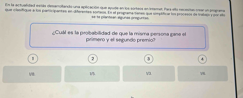 En la actualidad estás desarrollando una aplicación que ayude en los sorteos en Internet. Para ello necesitas crear un programa
que clasifique a los participantes en diferentes sorteos. En el programa tienes que simplificar los procesos de trabajo y por ello
se te plantean algunas preguntas.
¿Cuál es la probabilidad de que la misma persona gane el
primero y el segundo premio?
1
2
3
4
1/8. 1/5. 1/3. 1/6.