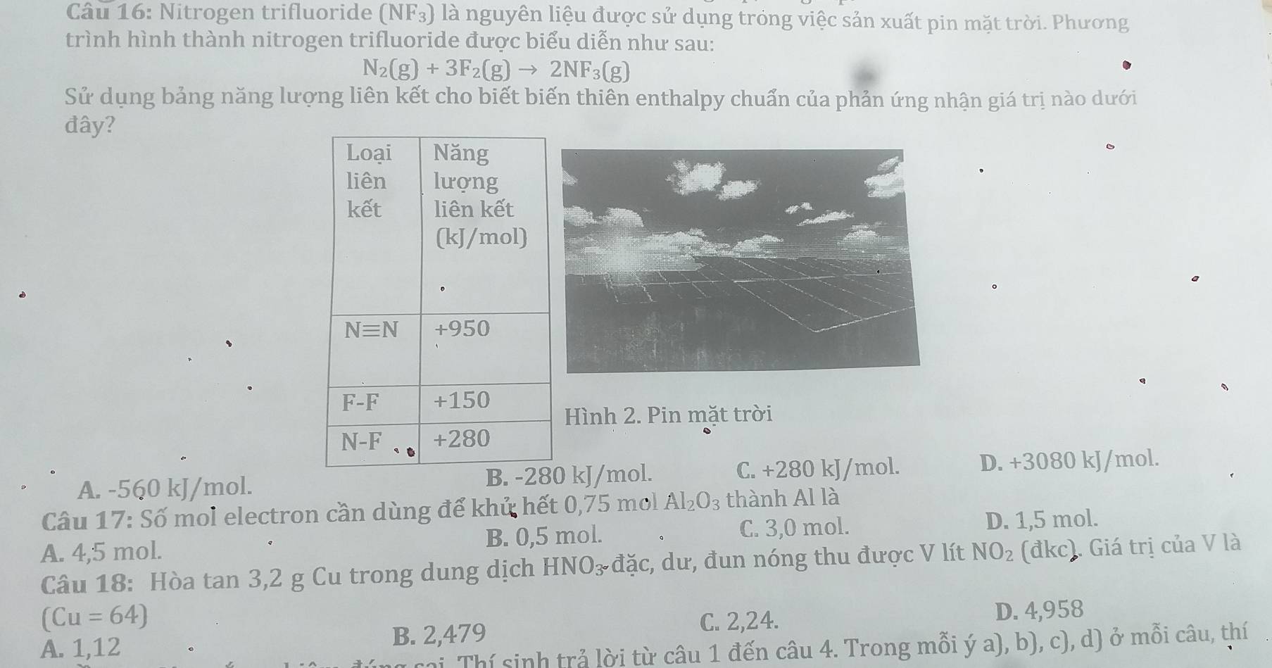 Nitrogen trifluoride (NF_3) là nguyên liệu được sử dụng tróng việc sản xuất pin mặt trời. Phương
trình hình thành nitrogen trifluoride được biểu diễn như sau:
N_2(g)+3F_2(g)to 2NF_3(g)
Sử dụng bảng năng lượng liên kết cho biết biến thiên enthalpy chuẩn của phản ứng nhận giá trị nào dưới
đây?
Hình 2. Pin mặt trời
A. -560 kJ/mol. 0 kJ/mol. C. +280 kJ/mol. D. +3080 kJ/mol.
Câu 17: Số mol electron cần dùng để khứ hết 0,75 mol Al_2O_3 thành Al là
A. 4,5 mol. B. 0,5 mol. C. 3,0 mol. D. 1,5 mol.
Câu 18: Hòa tan 3,2 g Cu trong dung dịch HNO₃ đặc, dư, đun nóng thu được V lít NO_2 (đkc). Giá trị của V là
(Cu=64) C. 2,24. D. 4,958
A. 1,12 B. 2,479
i Thí sinh trả lời từ câu 1 đến câu 4. Trong mỗi ý a), b), c), d) ở mỗi câu, thí