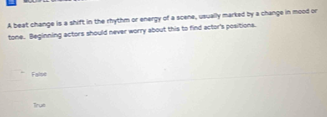 A beat change is a shift in the rhythm or energy of a scene, usually marked by a change in mood or
tone. Beginning actors should never worry about this to find actor's positions.
False
Tirue