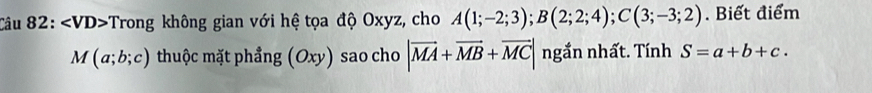 Trong không gian với hệ tọa độ Oxyz, cho A(1;-2;3); B(2;2;4); C(3;-3;2). Biết điểm
M(a;b;c) thuộc mặt phẳng (Oxy) sao cho |vector MA+vector MB+vector MC| ngắn nhất. Tính S=a+b+c.