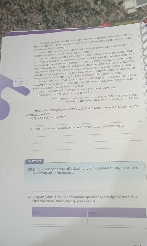 Chegara agora ao topo da minha escalada; pois a luz ardia firmemente à minha
frente. Escondi-me e dei uma boa olhada nas redondezas, mas ainda assim não pude
Ao me aproximar vi a casa, um edifício comprido e baixo com uma varanda. Um
ver nenhum sinal do inimigo.
homem caminhava de cima a baixo na via de frente.
Rastejei mais para perto e del uma olhada nele. Talvez fosse aquele maldito Hud-
son Lowe. Que triunfo se eu pudesse não só salvar o imperador, mas me vingar dele!
Mas o mais provável era que o homem fosse uma sentinela inglesa. Arrastel-me para
mais perto ainda e o homem parou diante da janela iluminada e assim eu pude vê-1o.
Não, não era um soldado, e sim um padre. Indaguei-me o que tal homem podia estar
fazendo ali as duas da manhã. Era francês ou inglês: se fosse da casa eu poderia contar
com sua confiança. Se fosse inglês, poderia arruinar todos os meus pianos.
Jorro: Rastejei um pouco mais para perto e naquele momento ele entrou na casa, e
um jorro de luz foi despejado pela porta aberta. Tudo estava claro para mim agora e
fluro.
percebi que não havia um minuto a perder.
Com o corpo dobrado, corri rapidamente até a janela iluminada.
Erguendo a cabeça, dei uma espiada e vi [...]
DOYLE, Arthur Conan. A última aventura do brigadeiro. Ir: COSTA, Flávio Moreira da (Org.)
Os melhores contos de aventura. Río de Janeiro: Agir, 2008. p. 209-210.
O trecho lido começa com o capitão explicando a Gerard seu plano. Sobre isso, res-
ponda às questões.
_
a) Qual é o objetivo do plano?
b) Resuma com suas palavras como devem ocorrer as ações desse plano.
_
_
_
PRATIQUE!
33. Em que período do dia a ação descrita no conto acontece? Copie um trecho
que exemplifique sua resposta.
_
34.Nos parágrafos 4 e 11, há dois fatos inesperados que intrigam Gerard. Que
fatos são esses? Complete o quadro a seguir.