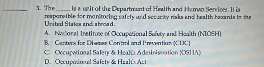 The_ is a unit of the Department of Health and Human Services. It is
responsible for monitoring safety and security risks and health hazards in the
United States and abroad.
A. National Institute of Occupational Safety and Health (NIOSH)
B. Centers for Disease Control and Prevention (CDC)
C. Occupational Safety & Health Administration (OSHA)
D. Occupational Safety & Health Act