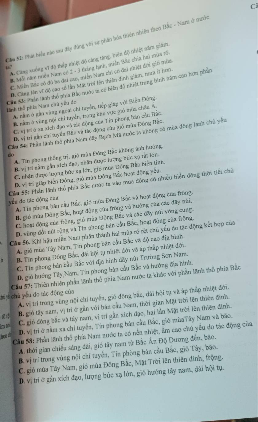 Câ
Cầu 52: Phát biểu nào sau đây đúng với sự phần hóa thiên nhiên theo Bắc - Nam ở nước
A. Càng xuống vĩ độ thấp nhiệt độ cảng tăng, biên độ nhiệt năm giám.
B. Mỗi năm miền Nam có 2 - 3 tháng lạnh, miền Bắc chia hai mùa rõ.
ta?
C. Miền Bắc có đủ ba đai cao, miền Nam chi có đai nhiệt đới gió mùa.
D. Càng lên vĩ độ cao số lần Mặt trời lên thiên đinh giảm, mưa ít hơn.
Cầu 53: Phần lãnh thổ phía Bắc nước ta có biên độ nhiệt trung bình năm cao hơn phần
tãnh thổ phía Nam chủ yếu do
A. nằm ở gần vùng ngoại chí tuyển, tiếp giáp với Biển Đông.
B. nằm ở vùng nội chí tuyển, trong khu vực gió mùa châu Á.
C. vị trí ở xa xích đạo và tác động của Tín phong bán cầu Bắc.
D. vị trí gần chí tuyển Bắc và tác động của gió mùa Đông Bắc.
Câu 54: Phần lãnh thổ phía Nam dãy Bạch Mã nước ta không có mùa đông lạnh chủ yếu
A. Tín phong thống trị, gió mùa Đông Bắc không ảnh hưởng.
do
B. vị trí nằm gần xích đạo, nhận được lượng bức xạ rất lớn.
C. nhận được lượng bức xạ lớn, gió mùa Đông Bắc biến tính.
D. vị trí giáp biển Đông, gió mùa Đông Bắc hoạt động yếu.
Cầu 55: Phần lãnh thổ phía Bắc nước ta vào mùa đông có nhiều biến động thời tiết chủ
yếu do tác động của
A. Tín phong bán cầu Bắc, gió mùa Đông Bắc và hoạt động của frông.
B. gió mùa Đông Bắc, hoạt động của frông và hướng của các dãy núi.
C. hoạt động của frông, gió mùa Đông Bắc và các dãy núi vòng cung.
D. vùng đồi núi rộng và Tín phong bán cầu Bắc, hoạt động của frông.
Câu 56. Khí hậu miền Nam phân thành hai mùa rõ rệt chủ yếu do tác động kết hợp của
A. gió mùa Tây Nam, Tín phong bán cầu Bắc và độ cao địa hình.
B. Tín phong Đông Bắc, dải hội tụ nhiệt đới và áp thấp nhiệt đới.
C. Tín phong bán cầu Bắc với địa hình dãy núi Trường Sơn Nam.
D. gió hướng Tây Nam, Tín phong bán cầu Bắc và hướng địa hình.
Cầu 57: Thiên nhiên phần lãnh thổ phía Nam nước ta khác với phần lãnh thổ phía Bắc
chủy chủ yếu do tác động của
A. vị trí trong vùng nội chí tuyến, gió đông bắc, dải hội tụ và áp thấp nhiệt đới.
rõ rột B. gió tây nam, vị trí ở gần với bán cầu Nam, thời gian Mặt trời lên thiên đinh.
ăm nh C. gió đông bắc và tây nam, vị trí gần xích đạo, hai lần Mặt trời lên thiên đinh.
theo ch D. vị trí ở nằm xa chí tuyến, Tín phong bán cầu Bắc, gió mùaTây Nam và bão.
Cầu 58: Phần lãnh thổ phía Nam nước ta có nền nhiệt, ẩm cao chủ yếu do tác động của
A. thời gian chiếu sáng dài, gió tây nam từ Bắc Ấn Độ Dương đến, bão.
B. vị trí trong vùng nội chí tuyến, Tín phòng bán cầu Bắc, gió Tây, bão.
C. gió mùa Tây Nam, gió mùa Đông Bắc, Mặt Trời lên thiên đinh, frộng.
D. vị trí ở gần xích đạo, lượng bức xạ lớn, gió hướng tây nam, dải hội tụ.