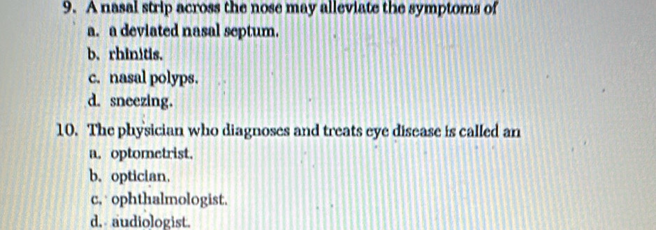 A nasal strip across the nose may alleviate the symptoms of
a. a deviated nasal septum.
b. rhinitis.
c. nasal polyps.
d. sneezing.
10. The physician who diagnoses and treats eye disease is called an
a. optometrist.
b. optician.
c, ophthalmologist.
d. audiologist.