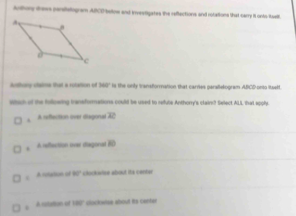 Anthory drews parallelogram ABCD below and investigates the reflections and rotations that carry it onto itself.
Authany claims that a rotation of 360° Is the only transformation that carries parallelogram ABCD onto Itself.
which of the following transformations could be used to refute Anthony's claim? Select ALL that apply.
A A reflection over diagonal overline AC
A reflection over diegonal overline BD
A rotation of 90° clockwise about its center
0 A rotation of 180° clockwise about its center