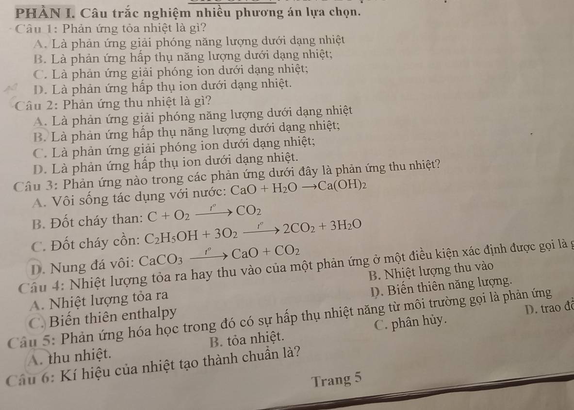 PHẢN I. Câu trắc nghiệm nhiều phương án lựa chọn.
Câu 1: Phản ứng tỏa nhiệt là gì?
A. Là phản ứng giải phóng năng lượng dưới dạng nhiệt
B. Là phản ứng hấp thụ năng lượng dưới dạng nhiệt;
C. Là phản ứng giải phóng ion dưới dạng nhiệt;
D. Là phản ứng hấp thụ ion dưới dạng nhiệt.
Câu 2: Phản ứng thu nhiệt là gì?
A. Là phản ứng giải phóng năng lượng dưới dạng nhiệt
B. Là phản ứng hấp thụ năng lượng dưới dạng nhiệt;
C. Là phản ứng giải phóng ion dưới dạng nhiệt;
D. Là phản ứng hấp thụ ion dưới dạng nhiệt.
Câu 3: Phản ứng nào trong các phản ứng dưới đây là phản ứng thu nhiệt?
A. Vôi sống tác dụng với nước: CaO+H_2Oto Ca(OH)_2
B. Đốt cháy than: C+O_2xrightarrow I°CO_2
C. Đốt cháy cồn: C_2H_5OH+3O_2to 2CO_2+3H_2O
D. Nung đá vôi: CaCO_3xrightarrow I^oCaO+CO_2
Câu 4: Nhiệt lượng tỏa ra hay thu vào của một phản ứng ở một điều kiện xác định được gọi là g
A. Nhiệt lượng tỏa ra B. Nhiệt lượng thu vào
D. Biến thiên năng lượng.
D. trao đô
Câu 5: Phản ứng hóa học trong đó có sự hấp thụ nhiệt năng từ môi trường gọi là phản ứng C. Biến thiên enthalpy C. phân hủy.
A. thu nhiệt. B. tỏa nhiệt.
Câu 6: Kí hiệu của nhiệt tạo thành chuẩn là?
Trang 5