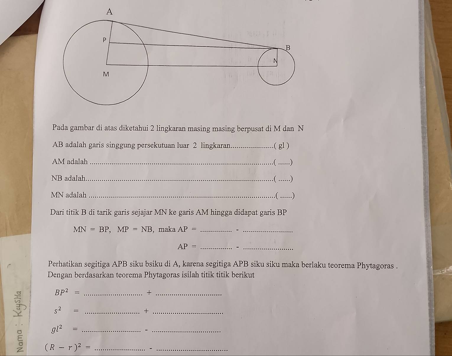 Pada gambar di atas diketahui 2 lingkaran masing masing berpusat di M dan N
AB adalah garis singgung persekutuan luar 2 lingkaran _.( gl )
AM adalah _ ......)
NB adalah _.( ….)
MN adalah _( ._ ) 
Dari titik B di tarik garis sejajar MN ke garis AM hingga didapat garis BP
MN=BP, MP=NB , maka AP= __ 
_ AP=
_- 
Perhatikan segitiga APB siku bsiku di A, karena segitiga APB siku siku maka berlaku teorema Phytagoras . 
Dengan berdasarkan teorema Phytagoras isilah titik titik berikut
BP^2= _ 
_+
s^2= _ 
_+
gl^2= _ 
_、
(R-r)^2= _ 
_-