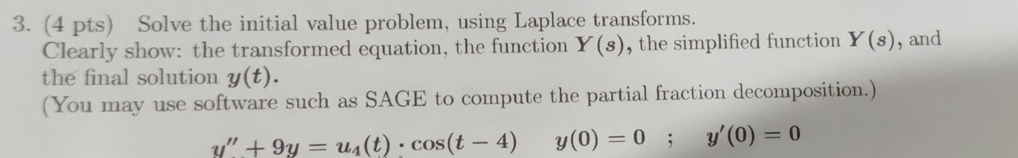 Solve the initial value problem, using Laplace transforms. 
Clearly show: the transformed equation, the function Y(s) , the simplified function Y(s) , and 
the final solution y(t). 
(You may use software such as SAGE to compute the partial fraction decomposition.)
y''+9y=u_4(t)· cos (t-4) □  y(0)=0; y'(0)=0