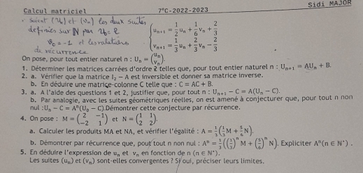 Calcul matriciel 7°C-2022-2023 Sidi MAJOR
beginarrayl u_n+1= 1/2 u_n+ 1/6 v_n+ 2/3  v_n+1= 1/3 u_n+ 2/3 v_n- 2/3 endarray.
On pose, pour tout entier naturel n : U_n=beginpmatrix u=beginpmatrix u_n v_
1. Déterminer les matrices carrées d'ordre 2 telles que, pour tout entier naturel n:U_n+1=AU_n+B.
2. a. Vérifier que la matrice l_2-A est inversible et donner sa matrice inverse.
b. En déduire une matrice-colonne C telle que : C=AC+B
3. a. A l'aide des questions 1 et 2, justifier que, pour tout n:U_n+1-C=A(U_n-C).
nul b. Par analogie, avec les suites géométriques réelles, on est amené à conjecturer que, pour tout n non
:U_a-C=A^n(U_b-C) Démontrer cette conjecture par récurrence.
4. On pose : M=beginpmatrix 2&-1 -2&1endpmatrix et N=beginpmatrix 1&1 2&2endpmatrix .
a. Calculer les produits MA et NA, et vérifier l'égalité : A= 1/3 ( 1/3 M+ 5/6 N).
b. Démontrer par récurrence que, pout tout n non nul : A^n= 1/3 (( 1/3 )^nM+( 5/6 )^nN). Expliciter A^n(n∈ N^*).
5. En déduire l'expression de u_n et v_n en fonction de n (n∈ N^*).
Les suites (u_n) et (v_n) sont-elles convergentes ? Sjoui, préciser leurs limites