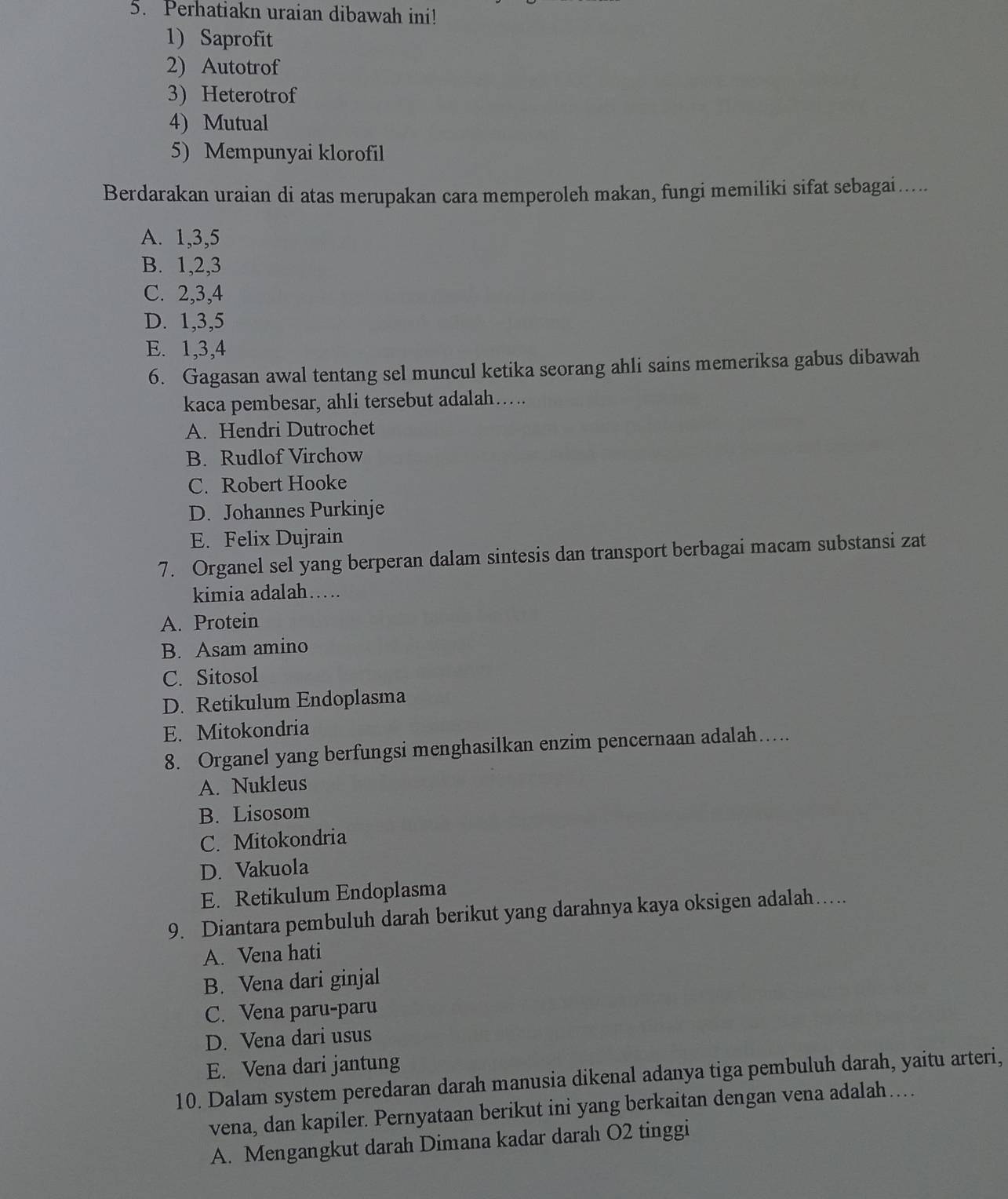 Perhatiakn uraian dibawah ini!
1) Saprofit
2) Autotrof
3) Heterotrof
4) Mutual
5) Mempunyai klorofil
Berdarakan uraian di atas merupakan cara memperoleh makan, fungi memiliki sifat sebagai…....
A. 1, 3, 5
B. 1, 2, 3
C. 2, 3, 4
D. 1, 3, 5
E. 1, 3, 4
6. Gagasan awal tentang sel muncul ketika seorang ahli sains memeriksa gabus dibawah
kaca pembesar, ahli tersebut adalah….
A. Hendri Dutrochet
B. Rudlof Virchow
C. Robert Hooke
D. Johannes Purkinje
E. Felix Dujrain
7. Organel sel yang berperan dalam sintesis dan transport berbagai macam substansi zat
kimia adalah….
A. Protein
B. Asam amino
C. Sitosol
D. Retikulum Endoplasma
E. Mitokondria
8. Organel yang berfungsi menghasilkan enzim pencernaan adalah….
A. Nukleus
B. Lisosom
C. Mitokondria
D. Vakuola
E. Retikulum Endoplasma
9. Diantara pembuluh darah berikut yang darahnya kaya oksigen adalah…....
A. Vena hati
B. Vena dari ginjal
C. Vena paru-paru
D. Vena dari usus
E. Vena dari jantung
10. Dalam system peredaran darah manusia dikenal adanya tiga pembuluh darah, yaitu arteri,
vena, dan kapiler. Pernyataan berikut ini yang berkaitan dengan vena adalah…
A. Mengangkut darah Dimana kadar darah O2 tinggi