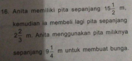 Anita memiliki pita sepanjang 15 1/2 m, 
kemudian ia membeli lagi pita sepanjang
2 2/3 m. Anita menggunakan pita miliknya 
sepanjang 9 1/4 m untuk membuat bunga.