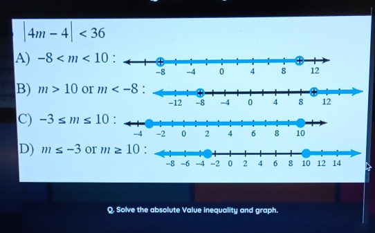 |4m-4|<36</tex>
A) -8
B) m>10 or
C) -3≤ m≤ 10
D) m≤ -3 or m≥ 10
Q. Solve the absolute Value inequality and graph.