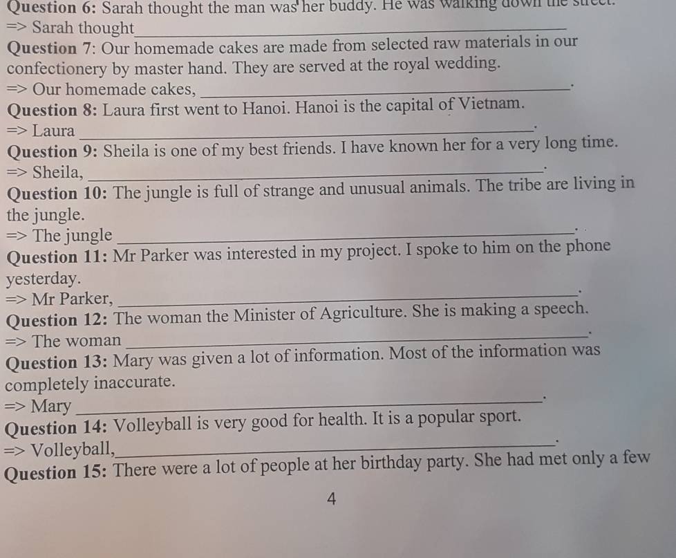 Sarah thought the man was her buddy. He was walking down the stect. 
=> Sarah thought_ 
Question 7: Our homemade cakes are made from selected raw materials in our 
confectionery by master hand. They are served at the royal wedding. 
=> Our homemade cakes,_ 
. 
Question 8: Laura first went to Hanoi. Hanoi is the capital of Vietnam. 
=> Laura_ 
. 
Question 9: Sheila is one of my best friends. I have known her for a very long time. 
=> Sheila,_ 
. 
Question 10: The jungle is full of strange and unusual animals. The tribe are living in 
the jungle. 
=> The jungle_ 
. 
Question 11: Mr Parker was interested in my project. I spoke to him on the phone 
yesterday. 
=> Mr Parker, 
_. 
Question 12: The woman the Minister of Agriculture. She is making a speech. 
_. 
=> The woman 
Question 13: Mary was given a lot of information. Most of the information was 
completely inaccurate. 
=> Mary 
_. 
Question 14: Volleyball is very good for health. It is a popular sport. 
=> Volleyball,_ . 
Question 15: There were a lot of people at her birthday party. She had met only a few 
4