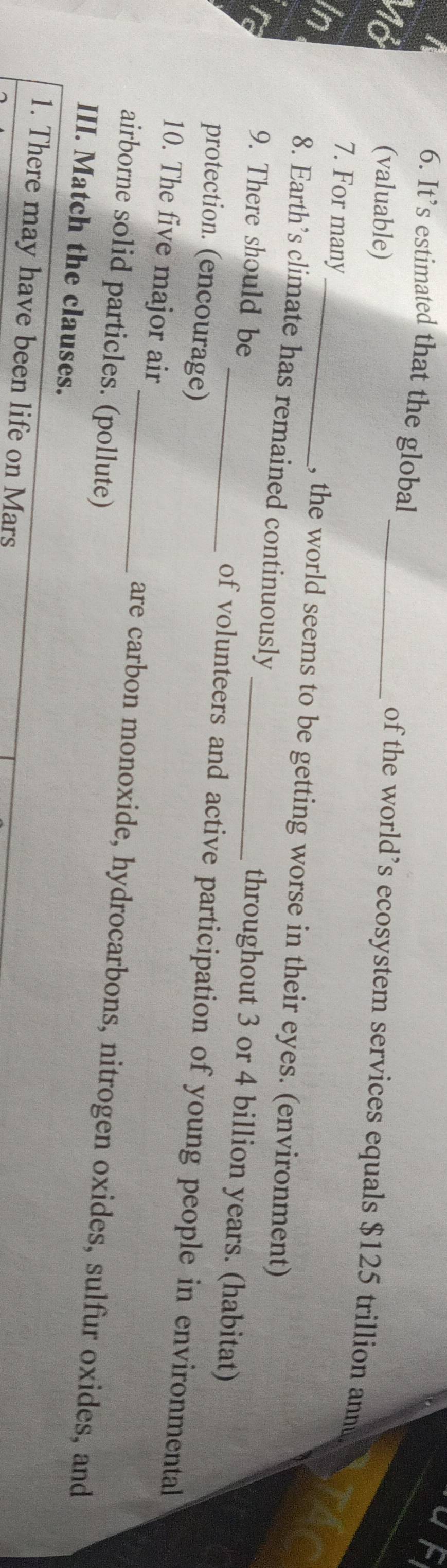 It’s estimated that the global _of the world’s ecosystem services equals $125 trillion annu 
In 
(valuable) 
in 
7. For many_ , the world seems to be getting worse in their eyes. (environment) 
8. Earth’s climate has remained continuously throughout 3 or 4 billion years. (habitat) 
9. There should be _of volunteers and active participation of young people in environmental 
protection. (encourage) 
10. The five major air _are carbon monoxide, hydrocarbons, nitrogen oxides, sulfur oxides, and 
airborne solid particles. (pollute) 
III. Match the clauses. 
1. There may have been life on Mars