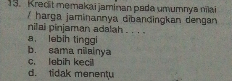 Kredit memakai jaminan pada umumnya nilai
/ harga jaminannya dibandingkan dengan
nilai pinjaman adalah . . . .
a. lebih tinggi
b. sama nilainya
c. lebih kecil
d. tidak menentu