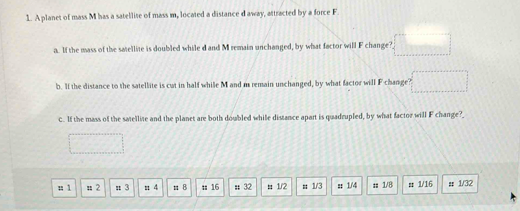 A planet of mass M has a satellite of mass m, located a distance d away, attracted by a force F. 
a. If the mass of the satellite is doubled while d and M remain unchanged, by what factor will F change? 
b. If the distance to the satellite is cut in half while M and m remain unchanged, by what factor will F change? 
c. If the mass of the satellite and the planet are both doubled while distance apart is quadrupled, by what factor will F change?_ 
:: 1 :: 2 :: 3 :: 4 :: 8 :: 16 :: 32 :: 1/2 :: 1/3 :: 1/4 :: 1/8 :: 1/16 : 1/32