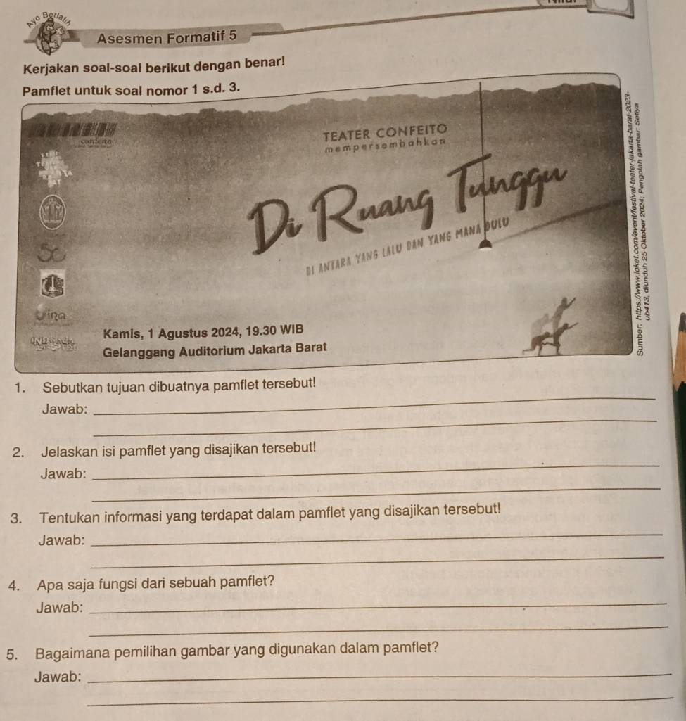 Asesmen Formatif 5 
Kerjakan soal-soal berikut dengan benar! 
Pamflet untuk soal nomor 1 s.d. 3.
1
contene 
TEATER CONFEITO
m e m p er s e m b a h k a n
Di Ruang Tunggu 
Di Antara Yang lalu dân Yang Manađuig 
? 
Vina 
Kamis, 1 Agustus 2024, 19.30 WIB 
Gelanggang Auditorium Jakarta Barat 
1. Sebutkan tujuan dibuatnya pamflet tersebut! 
_ 
Jawab: 
_ 
_ 
2. Jelaskan isi pamflet yang disajikan tersebut! 
_ 
Jawab: 
3. Tentukan informasi yang terdapat dalam pamflet yang disajikan tersebut! 
Jawab: 
_ 
_ 
4. Apa saja fungsi dari sebuah pamflet? 
Jawab: 
_ 
_ 
5. Bagaimana pemilihan gambar yang digunakan dalam pamflet? 
Jawab: 
_ 
_