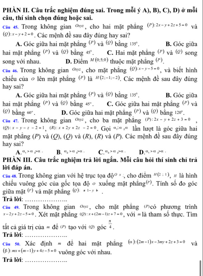 PHÀN II. Câu trắc nghiệm đúng sai. Trong mỗi ý A), B), C), D) ở mỗi
câu, thí sinh chọn đúng hoặc sai.
câu 45. Trong không gian Oxyz , cho hai mặt phắng ( P ):2x-y+2z+5=0 và
(0 ):x-y+2=0. Các mệnh đề sau đây đúng hay sai?
A. Góc giữa hai mặt phẳng (P) và (e) bằng 135°. B. Góc giữa
hai mặt phẳng (P) vdot a () bằng 45°. C. Hai mặt phẳng (ρ) và (Ω) song
song với nhau. D. Điểm M(0;5;0) thuộc mặt phẳng (P).
Câu 46. Trong không gian Oxyz , cho mặt phắng (2) :x-y-5=0 , và biết hình
chiếu của ō lên mặt phăng (p) là H(2;-1;-2). Các mệnh đề sau đây đúng
hay sai?
A. Góc giữa hai mặt phẳng (P) và (2) bằng 135°. B. Góc giữa
hai mặt phẳng (ρ) và (2) bằng 45°. C. Góc giữa hai mặt phẳng (P) và
() bằng 60°. D. Góc giữa hai mặt phẳng (*) vdot a () bằng 120°.
câu 47. Trong không gian Oxyz , cho ba mặt phăng (P):2x-y+2z+3=0
(Q): x-y-z-2=1 (R): x+2y+2z-2=0 Gọi a_1;a_2a lần lượt là góc giữa hai
mặt phẳng (P) và (Q), (_ O) 0 và (R), (R) và (P). Các mệnh đề sau đây đúng
hay sai?
A. a_1>a_3>a. B. a_2>a_3>a. C. a_3>a_2>a. D. a_1>a_2>a.
PHÀN III. Câu trắc nghiệm trã lời ngắn. Mỗi câu hỏi thí sinh chĩ trã
lời đáp án.
cầu 48. Trong không gian với hệ trục tọa dhat Q^((Ox) , cho điểm H(2;1) , # là hình
chiếu vuông góc của gốc tọa độ ○ xuống mặt phẳng('). Tính số đo góc
giữa mặt (ễ) và mặt phắng (Q): x|-y
rả lời:_
Câu 49. Trong không gian Oxyz , cho mặt phắng có phương trình
x-2y+2z-5=0. Xét mặt phăng (Q):x+(2m-1)z+7=0 '  với ''' là tham số thực. Tìm
tất cả giá trị của m đề (P) tạo với (2) goc^frac π)4.
Trả lời:_
Câu so. Xác định ' đề hai mặt phẳng (alpha ):(2m-1)x-3my+2z+3=0 và
(β): :mx+(m-1)y+4z-5=0 vuông góc với nhau.
Trả lời:_