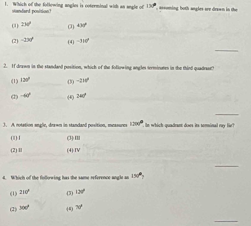Which of the following angles is coterminal with an angle of 130° , assuming both angles are drawn in the
standard position?
(1) 230^8 430^8
(3)
(2) -230° -310^3
(4)
_
2. If drawn in the standard position, which of the following angles terminates in the third quadrant?
(1) 120^3 -210^3
(3)
(2) -60^8 240^8
(4)
_
1200°
3. A rotation angle, drawn in standard position, measures . In which quadrant does its terminal ray lie?
(1)I (3) III
(2)Ⅱ (4) IV
_
4. Which of the following has the same reference angle as 150°
(1) 210^3 (3) 120^8
(2) 300^8
(4) 70^8
_