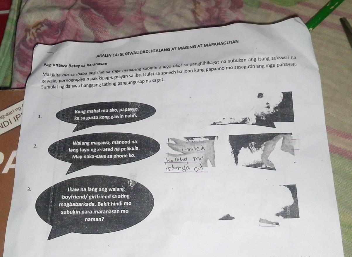 ARALIN 14: SEKSWALIDAD: IGALANG AT MAGING AT MAPANAGUTAN 
Pag-unawa Batay sa Karanasan 
Makikita mo sa ibaba ang ilan sa mga maaaring sabihin s aiyo uko! sa panghihikayat na subukan ang isang sekswal na 
gawain, pornograpiya o pakikipag-ugnayan sa iba. Isulat sa speech balloon kung papaano mo sasagutin ang mga panayag. 
Sumulat ng dalawa hanggang tatlong pangungusap na sagot. 
Kung mahal mo ako, papayag 
IDI IP g-aari ng 
1. 
ka sa gusto kong gawin natin. 
Walang magawa, manood na 
2. 
_ 
lang tayo ng x -rated na pelikula. 
_ 
May naka-save sa phone ko. 
_ 
3. Ikaw na lang ang walang 
boyfriend/ girlfriend sa ating 
magbabarkada. Bakit hindi mo 
subukin para maranasan mo 
naman?