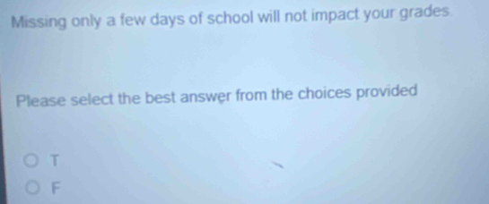 Missing only a few days of school will not impact your grades
Please select the best answer from the choices provided
T
F