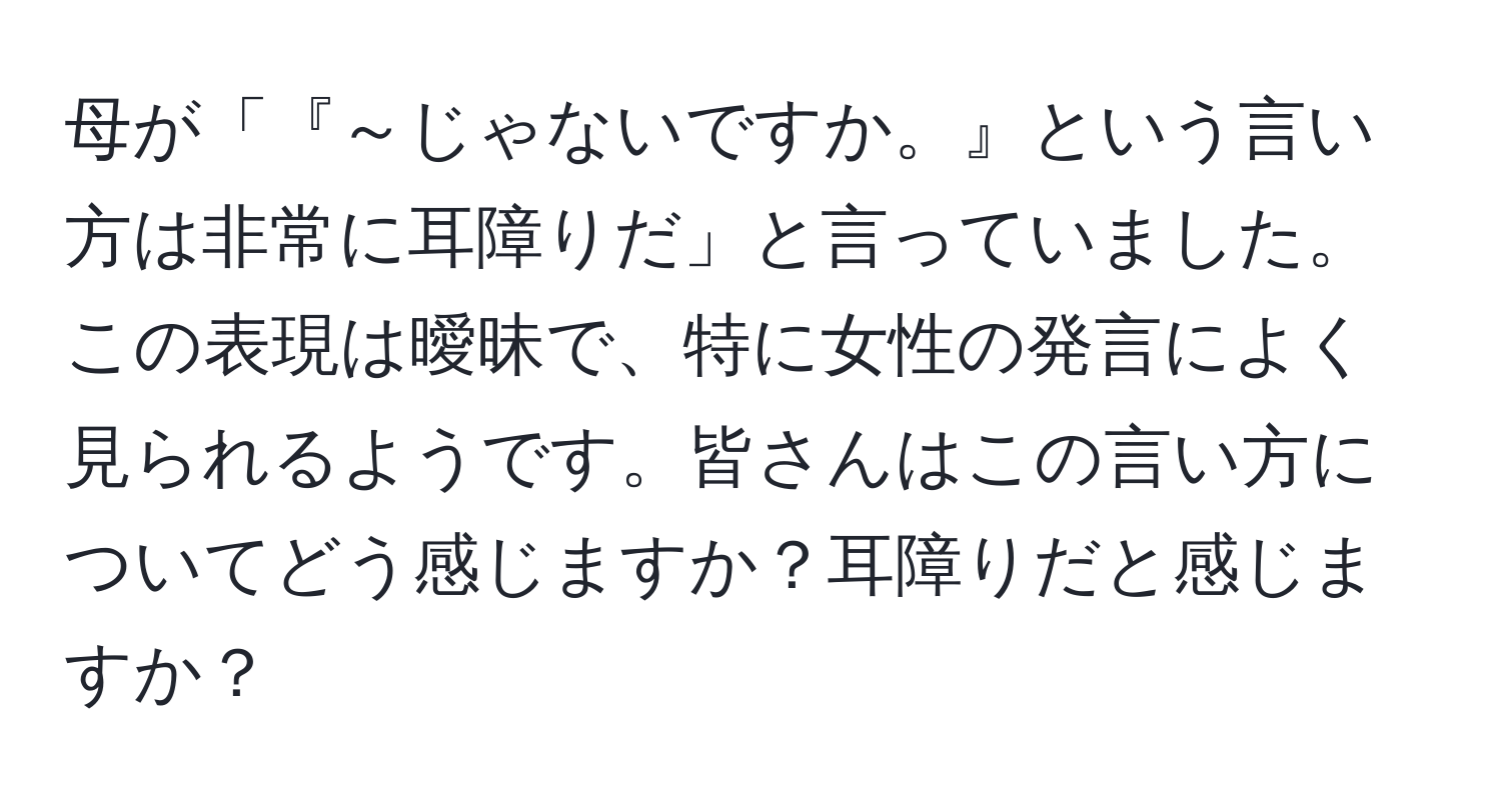 母が「『～じゃないですか。』という言い方は非常に耳障りだ」と言っていました。この表現は曖昧で、特に女性の発言によく見られるようです。皆さんはこの言い方についてどう感じますか？耳障りだと感じますか？