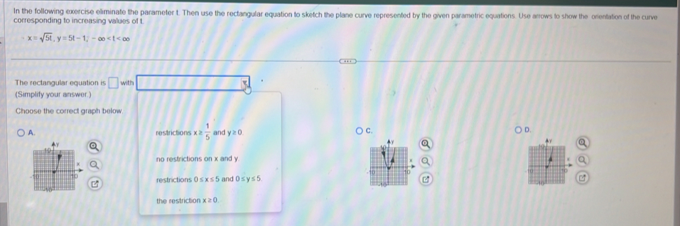 In the following exercise eliminate the parameter t. Then use the rectangular equation to sketch the plane curve represented by the given parametric equations. Use arrows to show the orientation of the curve
corresponding to increasing values of t.
x=sqrt(51), y=5t-1; -∈fty
The rectangular equation is □ with 112
(Simplify your answer.)
Choose the correct graph below
restrictions x≥  1/5  and y≥ 0.
C.
D.
no restrictions on x and y
restrictions )≤ x≤ 5 and 0≤ y≤ 5.
the restriction x≥ 0