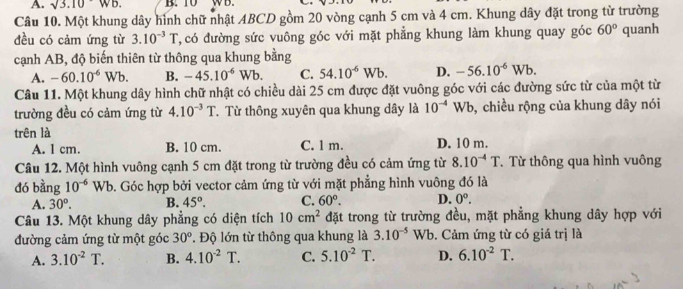 A. sqrt(3.10)Wb. B. 10 WB.
Câu 10. Một khung dây hình chữ nhật ABCD gồm 20 vòng cạnh 5 cm và 4 cm. Khung dây đặt trong từ trường
đều có cảm ứng từ 3.10^(-3)T C, có đường sức vuông góc với mặt phẳng khung làm khung quay góc 60° quanh
cạnh AB, độ biến thiên từ thông qua khung bằng
A. -60.10^(-6)Wb. B. -45.10^(-6)Wb. C. 54.10^(-6)Wb. D. -56.10^(-6)Wb.
Câu 11. Một khung dây hình chữ nhật có chiều dài 25 cm được đặt vuông góc với các đường sức từ của một từ
trường đều có cảm ứng từ 4.10^(-3)T. Từ thông xuyên qua khung dây là 10^(-4)Wb b, chiều rộng của khung dây nói
trên là
A. 1 cm. B. 10 cm. C. 1 m. D. 10 m.
Câu 12. Một hình vuông cạnh 5 cm đặt trong từ trường đều có cảm ứng từ 8.10^(-4)T T. Từ thông qua hình vuông
dó bằng 10^(-6) Wb. Góc hợp bởi vector cảm ứng từ với mặt phẳng hình vuông đó là
A. 30°. B. 45°. C. 60°. D. 0^o.
Câu 13. Một khung dây phẳng có diện tích 10cm^2 đặt trong từ trường đều, mặt phẳng khung dây hợp với
đường cảm ứng từ một góc 30°. Độ lớn từ thông qua khung là 3.10^(-5)Wb.  Cảm ứng từ có giá trị là
A. 3.10^(-2)T. B. 4.10^(-2)T. C. 5.10^(-2)T. D. 6.10^(-2)T.