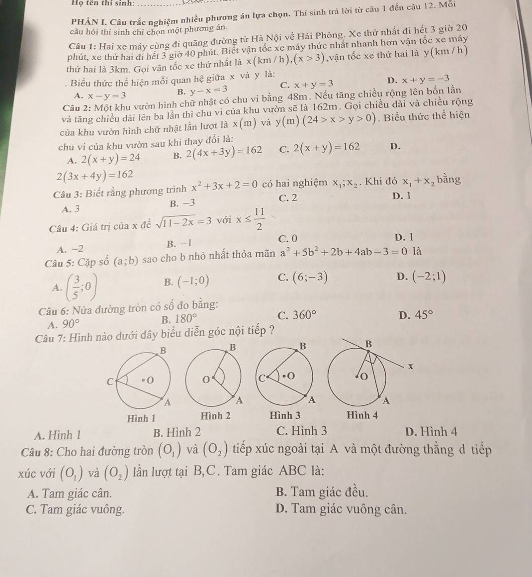 Họ tên thí sinh:
PHÀN I. Câu trắc nghiệm nhiều phương án lựa chọn. Thí sinh trả lời từ câu 1 đến câu 12. Mỗi
câu hỏi thí sinh chỉ chọn một phương án.
Câu 1: Hai xe máy cùng đi quãng đường từ Hà Nội về Hải Phòng. Xe thứ nhất đi hết 3 giờ 20
phút, xe thứ hai đi hết 3 giờ 40 phút. Biết vận tốc xe máy thức nhất nhanh hơn vận tốc xe máy
thứ hai là 3km. Gọi vận tốc xe thứ nhất là x(km/h),(x>3) ,vận tốc xe thứ hai là y(km / h)
. Biểu thức thể hiện mỗi quan hệ giữa x và y là:
A. x-y=3 B. y-x=3 C. x+y=3 D. x+y=-3
Câu 2: Một khu vườn hình chữ nhật có chu vi bằng 48m. Nếu tăng chiều rộng lên bốn lần
và tăng chiều dài lên ba lần thì chu vi của khu vườn sẽ là 162m. Gọi chiều dài và chiều rộng
của khu vườn hình chữ nhật lần lượt là x(m) và y(m)(24>x>y>0). Biểu thức thể hiện
chu vi của khu vườn sau khi thay đổi là:
A. 2(x+y)=24 B. 2(4x+3y)=162 C. 2(x+y)=162 D.
2(3x+4y)=162
Câu 3: Biết rằng phương trình x^2+3x+2=0 có hai nghiệm x_1;x_2. Khi đó x_1+x_2 bằng
C. 2 D. 1
A. 3 B. −3
Câu 4: Giá trị của x đề sqrt(11-2x)=3 với x≤  11/2 
C. 0
A. -2 B. - 1 D. 1
Câu 5: Cặp số (a;b) sao cho b nhỏ nhất thỏa mãn a^2+5b^2+2b+4ab-3=0 là
A. ( 3/5 ;0)
B. (-1;0)
C. (6;-3) D. (-2;1)
Câu 6: Nửa đường tròn có số đo bằng:
C.
A. 90°
B. 180° 360°
D. 45°
Câu 7: Hình nào dưới đây biểu diễn góc nội tiếp ?
 
Hình 2 Hình 3
A. Hình 1 B. Hình 2 C. Hình 3 D. Hình 4
Câu 8: Cho hai đường tròn (O_1) và (O_2) tiếp xúc ngoài tại A và một đường thẳng d tiếp
xúc với (O_1) và (O_2) lần lượt tại B,C. Tam giác ABC là:
A. Tam giác cân. B. Tam giác đều.
C. Tam giác vuông. D. Tam giác vuông cân.