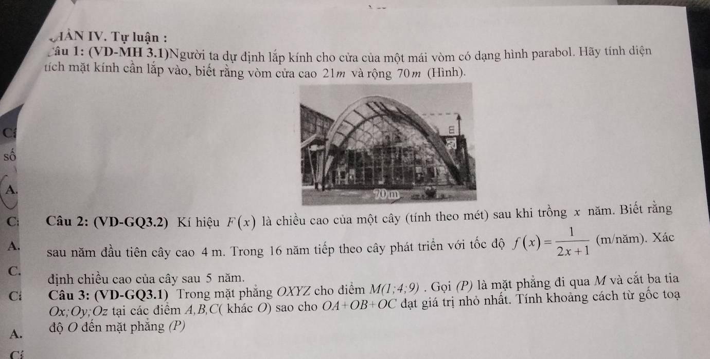 IÀN IV. Tự luận :
Câu 1: (VD-MH 3.1)Người ta dự định lắp kính cho cửa của một mái vòm có dạng hình parabol. Hãy tính diện
tích mặt kính cần lắp vào, biết rằng vòm cửa cao 21m và rộng 70m (Hình).
C
số
A.
C: Câu 2: (VD-GQ3.2) Kí hiệu F(x) là chiều cao của một cây (tính theo mét) sau khi trồng x năm. Biết rằng
A. sau năm đầu tiên cây cao 4 m. Trong 16 năm tiếp theo cây phát triển với tốc độ f(x)= 1/2x+1  (m/năm). Xác
C. định chiều cao của cây sau 5 năm.
Cl Câu 3: (VD-GQ3.1) Trong mặt phẳng OXYZ cho điểm M(1;4;9). Gọi (P) là mặt phẳng đi qua M và cắt ba tia
Ox; Oy; Oz tại các điểm A, B, C ( khác O) sao cho OA+OB+OC đạt giá trị nhỏ nhất. Tính khoảng cách từ gốc toạ
A. độ O đến mặt phẳng (P)
Có