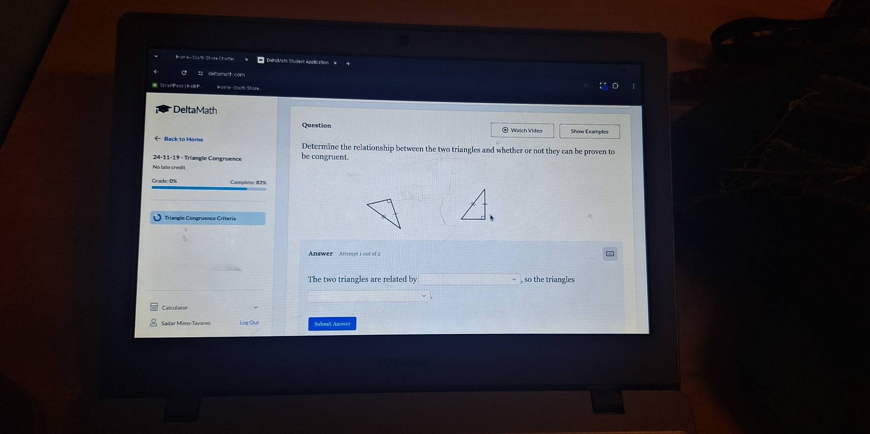 DeltaMath 
Question Watch Video Show Examples 
Back to Home Determine the relationship between the two triangles and whether or not they can be proven to
24 -11- 19 - Triangle Congruence 
be congruent. 
Answer Attempt 1 out of 2 
The two triangles are related by □ □ vee , so the triangles 
Sadar Mims-Tavares Log Ou