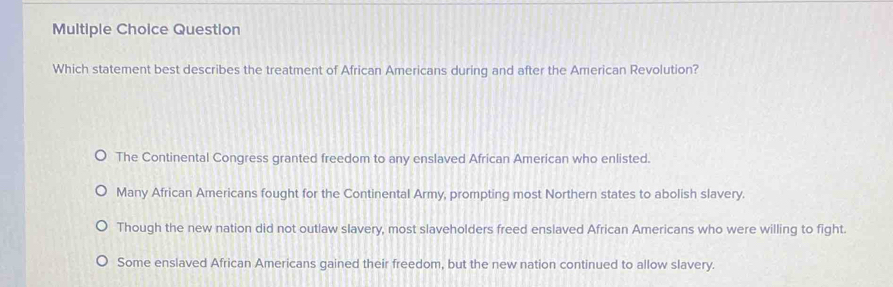 Question
Which statement best describes the treatment of African Americans during and after the American Revolution?
The Continental Congress granted freedom to any enslaved African American who enlisted.
Many African Americans fought for the Continental Army, prompting most Northern states to abolish slavery.
Though the new nation did not outlaw slavery, most slaveholders freed enslaved African Americans who were willing to fight.
Some enslaved African Americans gained their freedom, but the new nation continued to allow slavery.