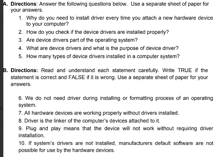 Directions: Answer the following questions below. Use a separate sheet of paper for 
your answers. 
1. Why do you need to install driver every time you attach a new hardware device 
to your computer? 
2. How do you check if the device drivers are installed properly? 
3. Are device drivers part of the operating system? 
4. What are device drivers and what is the purpose of device driver? 
5. How many types of device drivers installed in a computer system? 
B. Directions: Read and understand each statement carefully. Write TRUE if the 
statement is correct and FALSE if it is wrong. Use a separate sheet of paper for your 
answers. 
6. We do not need driver during installing or formatting process of an operating 
system. 
7. All hardware devices are working properly without drivers installed. 
8. Driver is the linker of the computer's devices attached to it. 
9. Plug and play means that the device will not work without requiring driver 
installation. 
10. If system's drivers are not installed, manufacturers default software are not 
possible for use by the hardware devices.