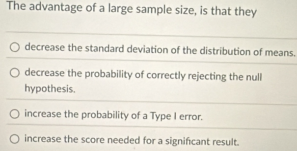 The advantage of a large sample size, is that they
decrease the standard deviation of the distribution of means.
decrease the probability of correctly rejecting the null
hypothesis.
increase the probability of a Type I error.
increase the score needed for a signifcant result.