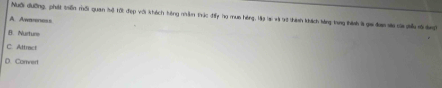 Nuới đưỡng, phát trến mối quan hệ tốt đẹp với khách hàng nhằm thúc đấy họ mua hàng, lập lại và trở thành khách hàng trung thành là giai đơan não của phẫu sối dưng
A. Awareness
B. Nurture
C. Attract
D. Convert