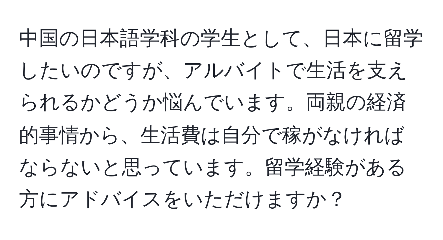 中国の日本語学科の学生として、日本に留学したいのですが、アルバイトで生活を支えられるかどうか悩んでいます。両親の経済的事情から、生活費は自分で稼がなければならないと思っています。留学経験がある方にアドバイスをいただけますか？