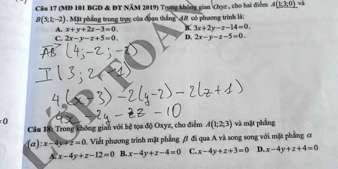 (MĐ 101 BGD & ĐT NăM 2019) Trong không gian Oxyz , cho hai điểm A_ (1;3;0) và
B(5;1;-2) Mặt phẳng trung trực của đoạn thẳng 4B có phương trình là:
A. x+y+2z-3=0. B. 3x+2y-z-14=0.
C. 2x-y-z+5=0. D. 2x-y-z-5=0.
=0 và mặt phẳng
Câu 18: Trong không gian với hệ tọa độ Oxyz, cho điểm A(1;2;3)
(α): x-4y+z=0. Viết phương trình mặt phẳng β đi qua A và song song với mặt phẳng &
x-4y+z-12=0 B. x-4y+z-4=0 C. x-4y+z+3=0 D. x-4y+z+4=0