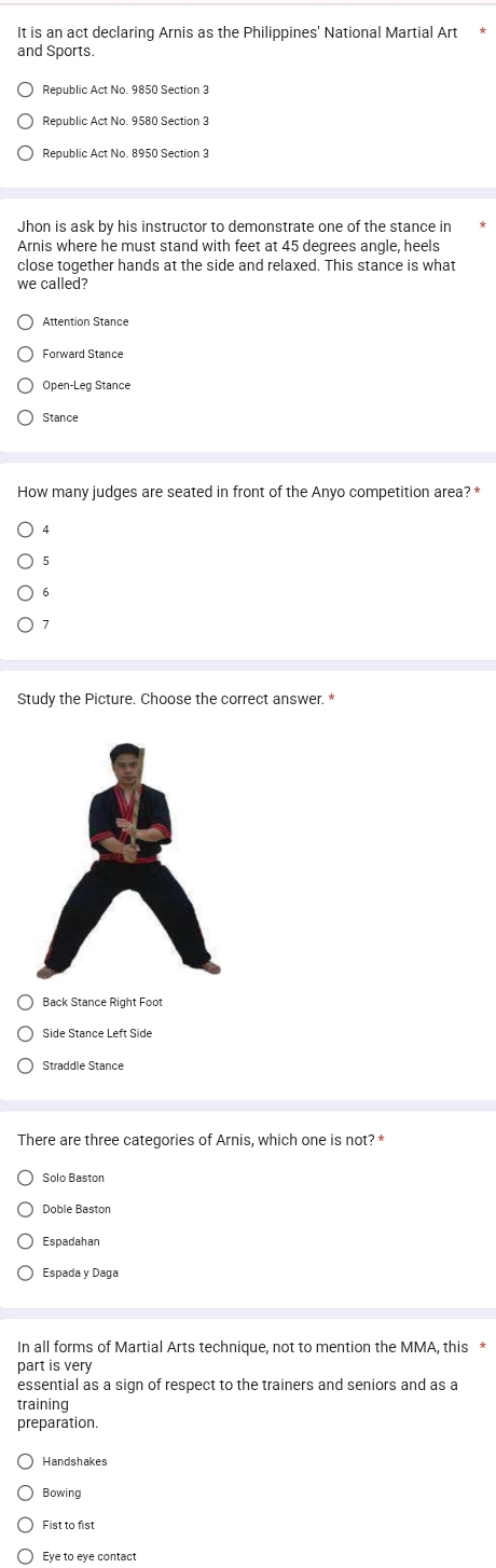 It is an act declaring Arnis as the Philippines' National Martial Art
and Sports.
Republic Act No. 9850 Section 3
Republic Act No. 9580 Section 3
Republic Act No. 8950 Section 3
Jhon is ask by his instructor to demonstrate one of the stance in
Arnis where he must stand with feet at 45 degrees angle, heels
close together hands at the side and relaxed. This stance is what
we called?
Open-Leg Stance
Stance
How many judges are seated in front of the Anyo competition area? *
4
5
6
7
Study the Picture. Choose the correct answer. *
Back Stance Right Foot
There are three categories of Arnis, which one is not? *
Solo Baston
Doble Baston
Espadahan
Espada y Daga
In all forms of Martial Arts technique, not to mention the MMA, this *
part is very
essential as a sign of respect to the trainers and seniors and as a
training
preparation.
Handshakes
Bowing
Fist to fist