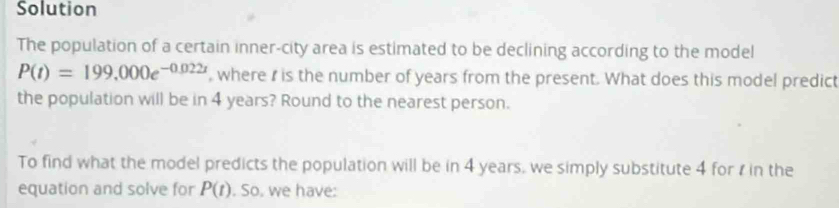 Solution 
The population of a certain inner-city area is estimated to be declining according to the model
P(t)=199,000e^(-0.022t) , where r is the number of years from the present. What does this model predict 
the population will be in 4 years? Round to the nearest person. 
To find what the model predicts the population will be in 4 years, we simply substitute 4 for r in the 
equation and solve for P(t). So, we have: