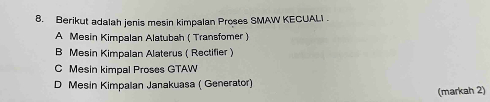 Berikut adalah jenis mesin kimpalan Proses SMAW KECUALI .
A Mesin Kimpalan Alatubah ( Transfomer )
B Mesin Kimpalan Alaterus ( Rectifier )
C Mesin kimpal Proses GTAW
D Mesin Kimpalan Janakuasa ( Generator)
(markah 2)