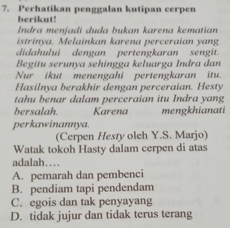 Perhatikan penggalan kutipan cerpen
berikut!
Indra menjadi duda bukan karena kematian
istrinya. Melainkan karena perceraian yang
didahului dengan pertengkaran sengit.
Begitu serunya sehingga keluarga Indra dan
Nur ikut menengahi pertengkaran itu.
Hasilnya berakhir dengan perceraian. Hesty
tahu benar dalam perceraian itu Indra yang
bersalah. Karena mengkhianati
perkawinannya.
(Cerpen Hesty oleh Y.S. Marjo)
Watak tokoh Hasty dalam cerpen di atas
adalah…
A. pemarah dan pembenci
B. pendiam tapi pendendam
C. egois dan tak penyayang
D. tidak jujur dan tidak terus terang