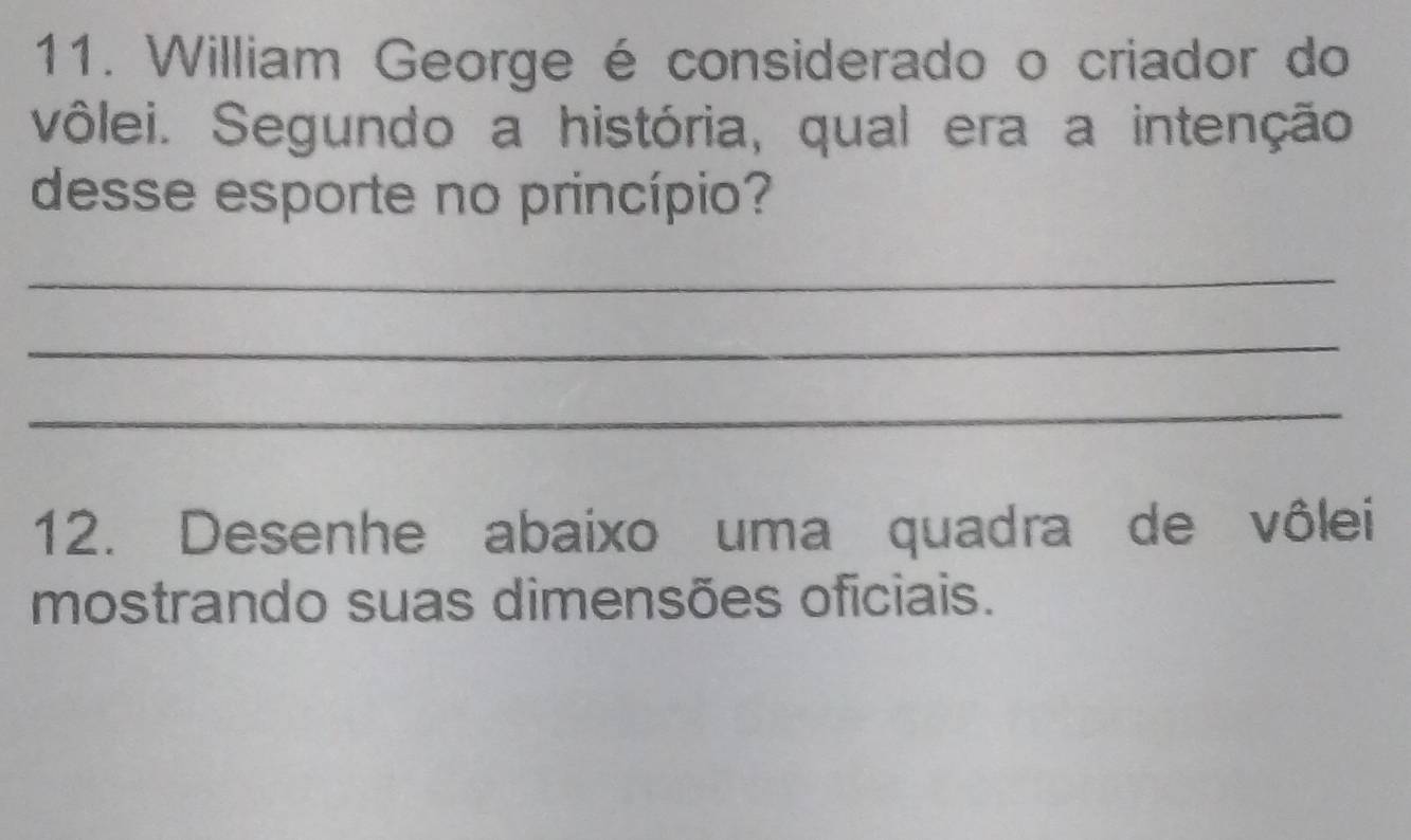 William George é considerado o criador do 
vôlei. Segundo a história, qual era a intenção 
desse esporte no princípio? 
_ 
_ 
_ 
12. Desenhe abaixo uma quadra de vôlei 
mostrando suas dimensões oficiais.