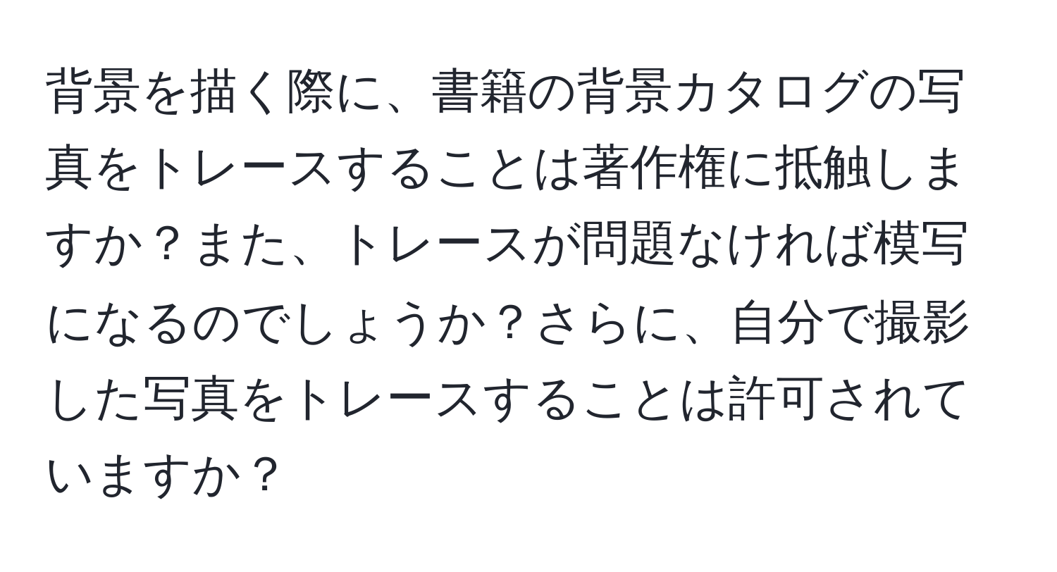 背景を描く際に、書籍の背景カタログの写真をトレースすることは著作権に抵触しますか？また、トレースが問題なければ模写になるのでしょうか？さらに、自分で撮影した写真をトレースすることは許可されていますか？