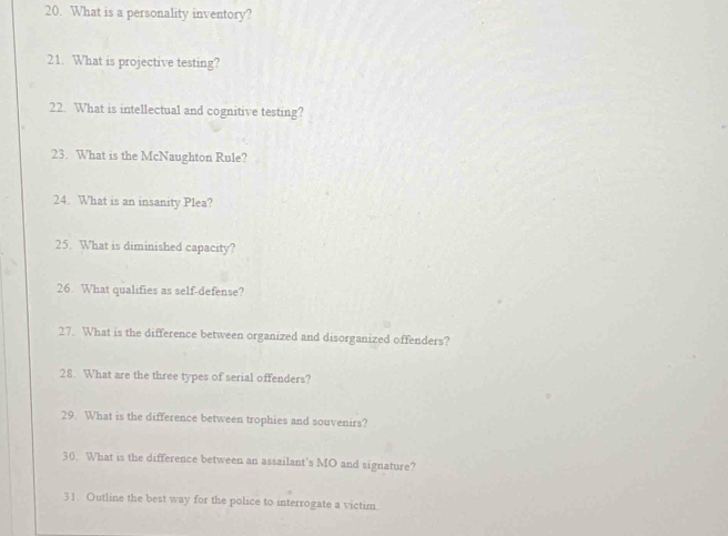 What is a personality inventory? 
21. What is projective testing? 
22. What is intellectual and cognitive testing? 
23. What is the McNaughton Rule? 
24. What is an insanity Plea? 
25. What is diminished capacity? 
26. What qualifies as self-defense? 
27. What is the difference between organized and disorganized offenders? 
28. What are the three types of serial offenders? 
29. What is the difference between trophies and souvenirs? 
30. What is the difference between an assailant’s MO and signature? 
31. Outline the best way for the police to interrogate a victim.