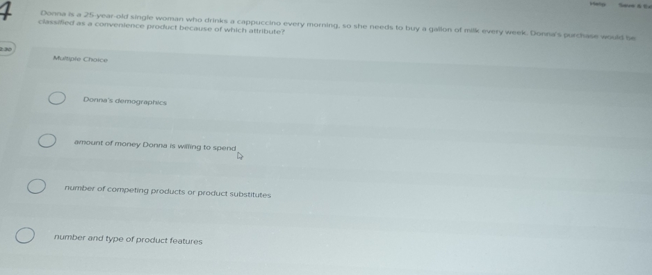 Help Saue & É
classified as a convenience product because of which attribute? Donna is a 25-year -old single woman who drinks a cappuccino every morning, so she needs to buy a gallon of milk every week. Donna's purchase would be
2 30
Multiple Choice
Donna's demographics
amount of money Donna is willing to spend
number of competing products or product substitutes
number and type of product features